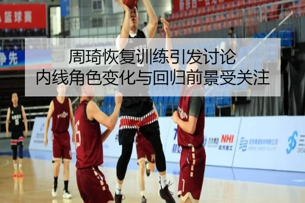 周琦恢复训练引发讨论 内线角色变化与回归前景受关注 - qusports